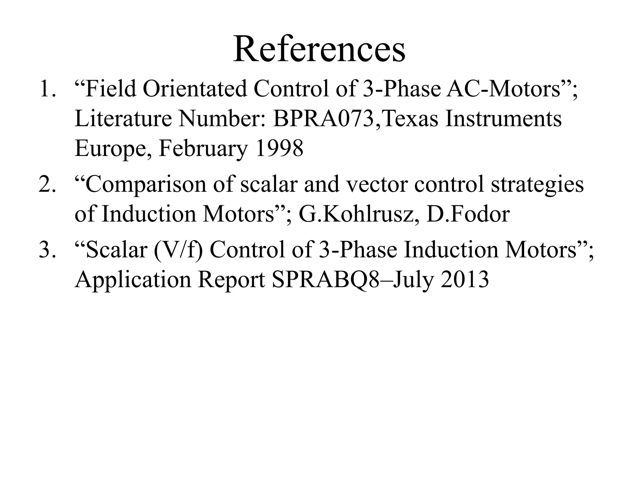References
1. “Field Orientated Control of 3-Phase AC-Motors”;
Literature Number: BPRA073,Texas Instruments
Europe, February 1998
2. “Comparison of scalar and vector control strategies
of Induction Motors”; G.Kohlrusz, D.Fodor
3. “Scalar (V/f) Control of 3-Phase Induction Motors”;
Application Report SPRABQ8–July 2013
 