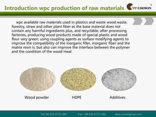 Introduction wpc production of raw materials
wpc available raw materials used in plastics and waste wood waste,
forestry, straw and other plant fiber as the base material does not
contain any harmful ingredients plus, and recyclable, after processing
factories, producing wood products made of special plastic and wood
flour very green; using coupling agents as surface modifying agents to
improve the compatibility of the inorganic filler, inorganic fiber and the
matrix resin is, but also can improve the interface between the polymer
and the condition of the wood meal.
Tel:+86 532 6773 1461 Fax: +86 532 6773 1463 www.coowingroup.com
 