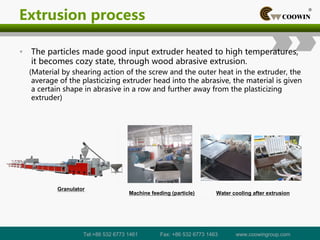 Extrusion process
• The particles made good input extruder heated to high temperatures,
it becomes cozy state, through wood abrasive extrusion.
(Material by shearing action of the screw and the outer heat in the extruder, the
average of the plasticizing extruder head into the abrasive, the material is given
a certain shape in abrasive in a row and further away from the plasticizing
extruder)
Machine feeding (particle) Water cooling after extrusion
Granulator
Tel:+86 532 6773 1461 Fax: +86 532 6773 1463 www.coowingroup.com
 