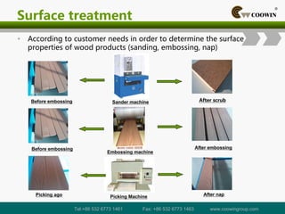 Surface treatment
• According to customer needs in order to determine the surface
properties of wood products (sanding, embossing, nap)
Before embossing After embossing
Picking ago After nap
Sander machine
Embossing machine
Picking Machine
Before embossing After scrub
Tel:+86 532 6773 1461 Fax: +86 532 6773 1463 www.coowingroup.com
 
