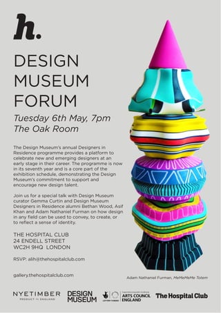 DESIGN
MUSEUM
FORUM
Tuesday 6th May, 7pm
The Oak Room
The Design Museum’s annual Designers in
Residence programme provides a platform to
celebrate new and emerging designers at an
early stage in their career. The programme is now
in its seventh year and is a core part of the
exhibition schedule, demonstrating the Design
Museum’s commitment to support and
encourage new design talent.
Join us for a special talk with Design Museum
curator Gemma Curtin and Design Museum
Designers in Residence alumni Bethan Wood, Asif
Khan and Adam Nathaniel Furman on how design
in any field can be used to convey, to create, or
to reflect a sense of identity.
THE HOSPITAL CLUB
24 ENDELL STREET
WC2H 9HQ LONDON
RSVP: alih@thehospitalclub.com
gallery.thehospitalclub.com
Adam Nathaniel Furman, MeMeMeMe Totem
 