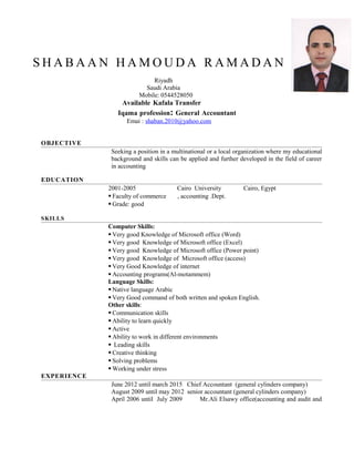 S H A B A A N H A M O U D A R A M A D A N
Riyadh
Saudi Arabia
Mobile: 0544528050
Available Kafala Transfer
Iqama profession: General Accountant
Emai : shaban.2010@yahoo.com
OBJECTIVE
Seeking a position in a multinational or a local organization where my educational
background and skills can be applied and further developed in the field of career
in accounting
EDUCATION
2001-2005 Cairo University Cairo, Egypt
 Faculty of commerce , accounting .Dept.
 Grade: good
SKILLS
Computer Skills:
 Very good Knowledge of Microsoft office (Word)
 Very good Knowledge of Microsoft office (Excel)
 Very good Knowledge of Microsoft office (Power point)
 Very good Knowledge of Microsoft office (access)
 Very Good Knowledge of internet
 Accounting programs(Al-motammem)
Language Skills:
 Native language Arabic
 Very Good command of both written and spoken English.
Other skills:
 Communication skills
 Ability to learn quickly
 Active
 Ability to work in different environments
 Leading skills
 Creative thinking
 Solving problems
 Working under stress
EXPERIENCE
June 2012 until march 2015 Chief Accountant (general cylinders company)
August 2009 until may 2012 senior accountant (general cylinders company)
April 2006 until July 2009 Mr.Ali Elsawy office(accounting and audit and
 