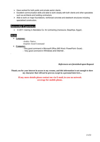 2 of 2
 Have worked for both public and private sector clients.
 Excellent communication skills and able to work closely with both clients and other specialists
such as architects and building contractors.
 Able to work on major foundations, reinforced concrete and steelwork structures including
specialized construction.
Internship Experience
 In 2011: training in Alandalos Co. for contracting (mansoura, Daqahliya, Egypt) .
Skills
 Language:
 Computer:
- Very good command in Microsoft Office (MS Word- PowerPoint- Excel) .
- Very good command in Windows and internet .
.
References are furnished upon Request
Thank you for your interest in access to my resume, and this information is not enough to show
my character that will not be proven except in a personal interview...
If any more details please contact me via E-mail, in case no network
coverage for mobile phone.
-Arabic- Native
-English- Good Command
 