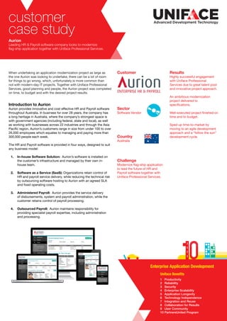 customer
case study
Aurion
Leading HR & Payroll software company looks to modernize
flag-ship application together with Uniface Professional Services.
Customer
Sector
Software Vendor
Country
Australia
Challenge
Modernize flag-ship application
to lead the future of HR and
Payroll software together with
Uniface Professional Services.
Results
Highly successful engagement
with Uniface Professional
Services due to great talent pool
and innovative project approach.
An ambitious modernization
project delivered to
specifications.
Well-executed project finished on
time and to budget.
Sped up time-to-market by
moving to an agile development
approach and a “follow the sun”
development cycle.
When undertaking an application modernization project as large as
the one Aurion was looking to undertake, there can be a lot of room
for things to go wrong, which, unfortunately is more common than
not with modern-day IT projects. Together with Uniface Professional
Services, good planning and people, the Aurion project was completed
on time, to budget and with the desired project results.
Introduction to Aurion
Aurion provides innovative and cost effective HR and Payroll software
throughout Australia. In business for over 28 years, the company has
a long heritage in Australia, where the company’s strongest space is
with government agencies (including federal, state and local), as well
as working with businesses across 22 industries and through the Asia
Pacific region. Aurion’s customers range in size from under 100 to over
26,000 employees which equates to managing and paying more than
300,000 people each week.
The HR and Payroll software is provided in four ways, designed to suit
any business model:
1.	 In-house Software Solution: Aurion’s software is installed on
	 the customer’s infrastructure and managed by their own in-
	 house team.
2.	 Software as a Service (SaaS): Organizations retain control of
	 HR and payroll service delivery, while reducing the technical risk
	 by outsourcing software hosting to Aurion with an agreed SLA
	 and fixed operating costs.
3.	 Administered Payroll: Aurion provides the service delivery
	 of disbursements, system and payroll administration, while the
	 customer retains control of payroll processing.
4.	 Outsourced Payroll: Aurion maintains responsibility for
	 providing specialist payroll expertise, including administration
	 and processing.
1 Productivity
2 Reliability
3 Security
4 Enterprise Scalability
5 Application Longevity
6 Technology Independence
7 Integration and Reuse
8 Collaboration for Results
9 User Community
10 PartnersUnited Program
Uniface Benefits
Enterprise Application Development
 