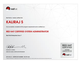 Red Hat,Inc. hereby certiﬁes that
KALIRAJ S
has successfully completed all the program requirements and is certiﬁed as a
RED HAT CERTIFIED SYSTEM ADMINISTRATOR
Red Hat Enterprise Linux 7
RANDOLPH. R. RUSSELL
DIRECTOR, GLOBAL CERTIFICATION PROGRAMS
2015-05-23 - CERTIFICATE NUMBER: 150-075-364
Copyright (c) 2010 Red Hat, Inc. All rights reserved. Red Hat is a registered trademark of Red Hat, Inc. Verify this certiﬁcate number at http://www.redhat.com/training/certiﬁcation/verify
 