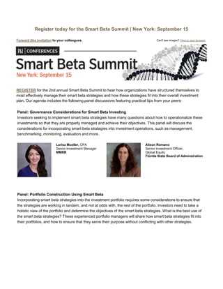 Register today for the Smart Beta Summit | New York: September 15
Forward this invitation to your colleagues. Can't see images? View in your browser.
REGISTER for the 2nd annual Smart Beta Summit to hear how organizations have structured themselves to
most effectively manage their smart beta strategies and how these strategies fit into their overall investment
plan. Our agenda includes the following panel discussions featuring practical tips from your peers:
Panel: Governance Considerations for Smart Beta Investing
Investors seeking to implement smart beta strategies have many questions about how to operationalize these
investments so that they are properly managed and achieve their objectives. This panel will discuss the
considerations for incorporating smart beta strategies into investment operations, such as management,
benchmarking, monitoring, evaluation and more.
Larisa Mueller, CPA
Senior Investment Manager
MMBB
Alison Romano
Senior Investment Officer,
Global Equity
Florida State Board of Adminstration
Panel: Portfolio Construction Using Smart Beta
Incorporating smart beta strategies into the investment portfolio requires some considerations to ensure that
the strategies are working in tandem, and not at odds with, the rest of the portfolio. Investors need to take a
holistic view of the portfolio and determine the objectives of the smart beta strategies. What is the best use of
the smart beta strategies? These experienced portfolio managers will share how smart beta strategies fit into
their portfolios, and how to ensure that they serve their purpose without conflicting with other strategies.
 