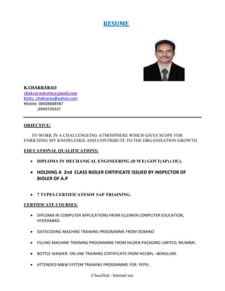 Classified - Internal use
RESUME
K.CHAKRARAO
chakraraokottu@gmail.com
Kottu_chakrarao@yahoo.com
Mobile: 08408888987
;9949739337
OBJECTIVE:
TO WORK IN A CHALLENGEING ATMOSPHERE WHICH GIVES SCOPE FOR
ENRICHING MY KNOWLEDGE AND CONTRIBUTE TO THE ORGANISATION GROWTH.
EDUCATIONAL QUALIFICATIONS:
 DIPLOMA IN MECHANICAL ENGINEERING (D M E) GOVT(AP) ( OU).
 HOLDING A 2nd CLASS BIOLER CIRTIFICATE ISSUED BY INSPECTOR OF
BIOLER OF A.P
 7 TYPES CERTIFICATESOF SAP TRIAINING.
CERTIFICATE COURSES:
 DIPLOMA IN COMPUTER APPLICATIONS FROM ELLENKIN COMPUTER EDUCATION,
HYDERABAD.
 DATECODING MACHINE TRAINING PROGRAMME FROM DOMINO
 FILLING MACHINE TRAINING PROGRAMME FROM HILDEN PACKGING LIMITED, MUMBAI.
 BOTTLE WASHER ON LINE TRAINING CERTIFICATE FROM HCCBPL –BENGLURE.
 ATTENDED M&W SYSTEM TRAINING PROGRAMME FOR PEPSI.
 