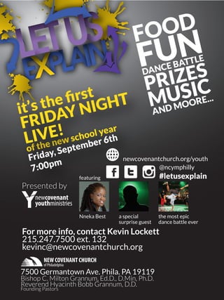 Presented by
FOOD
FUN
MUSIC
DANCE BATTLE
PRIZES
AND MOORE...
it’s the ﬁrst
of the new school year
Friday, September 6th
7:00pm
FRIDAY NIGHT
LIVE!
newcovenant
youthministries
For more info, contact Kevin Lockett
215.247.7500 ext. 132
kevinc@newcovenantchurch.org
7500 Germantown Ave. Phila. PA 19119
Bishop C. Milton Grannum, Ed.D., D.Min, Ph.D.
Reverend Hyacinth Bobb Grannum, D.D.
Founding Pastors
NEW COVENANT CHURCH
of Philadelphia
featuring
Nneka Best a special
surprise guest
the most epic
dance battle ever
newcovenantchurch.org/youth
@ncymphilly
#letusexplain
 