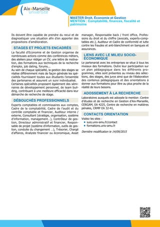 Ils doivent être capable de prendre du recul et de
diagnostiquer une situation afin d’en apporter des
propositions d’amélioration.
STAGES ET PROJETS ENCADRÉS
La faculté d'Economie et de Gestion organise de
nombreuses actions comme des conférences métiers,
des ateliers pour rédiger un CV, une lettre de motiva-
tion, des formations aux techniques de la recherche
d’emploi, job dating, forums...
Au sein de chaque spécialité, la gestion des stages se
réalise différemment mais de façon générale les spé-
cialités fournissent toutes aux étudiants l’ensemble
des partenaires et assurent un suivi individualisé.
Certaines spécialités proposent également des sémi-
naires de développement personnel, de team buil-
ding, contribuant à une meilleure efficacité dans leur
démarche de recherche de stage.
DÉBOUCHÉS PROFESSIONNELS
Experts comptables et commissaires aux comptes,
Cadre de la comptabilité, Cadre de l’audit et du
contrôle comptable et financier, Auditeur interne /
externe, Consultant (stratégie, organisation, système
d’information, management…), Contrôleur de ges-
tion, Directeur administratif et financier, Respon-
sable de projet (système d’information, outils de ges-
tion, conduite du changement …), Trésorier, Chargé
d’affaires, Analyste financier ou économique, Asset
manager, Responsable back / front office, Profes-
sions du droit et du chiffre (avocats, experts-comp-
tables etc.), Auditeur et Cadre de conformité et lutte
contre les fraudes et anti-blanchiment en banques et
assurances.
LIENS AVEC LE MILIEU SOCIO-
ÉCONOMIQUE
Le partenariat avec les entreprises se situe à tous les
niveaux des formations. Outre leur participation sur
un plan pédagogique dans les différents pro-
grammes, elles sont présentes au niveau des sélec-
tions, des stages, des jurys ainsi que de l’élaboration
des contenus pédagogiques et des orientations à
donner aux formations pour être au plus proche de la
réalité de leurs besoins.
ADOSSEMENT À LA RECHERCHE
Laboratoires auxquels est adossée la mention :Centre
d'études et de recherche en Gestion d'Aix-Marseille,
CERGAM, EA 4225, Centre de recherche en matières
pénales, CRMP EA 32-41,
CONTACTS ORIENTATION
Visitez les sites :
suio.univ-amu.fr/contact•
formations.univ-amu.fr•
Dernière modification le 14/09/2015
MASTER Droit, Économie et Gestion
MENTION : Comptabilité, finances, fiscalité et
patrimoine
 