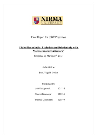 Final Report for IEGC Project on
“Subsidies in India: Evolution and Relationship with
Macroeconomic Indicators”
Submitted on March 23rd
, 2013
Submitted to
Prof. Yogesh Doshit
Submitted by:
Ashish Agarwal 121115
Shuchi Bhatnagar 121154
Pramod Ghanshani 121140
 