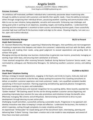 Angela Smith
Southampton, Hampshire, SO19 9FR | Mobile: 07984613470 |
Email Angela.smith20@lloydsbanking.com
PERSONAL STATEMENT
An ambitious self motivated, confident individual who is extremely passionate about maximizing sales
through my ability to connect with customers and identify their specific needs. I have the ability to motivate
others through recognizing their individual drivers, possessing excellent coaching and communication skills. .
Able to use my own initiative, being adaptable, versatile and resourceful. Embracing new challenges and
taking great pride in working to set objectives, exceeding targets and meeting deadlines. I understand that
planning and time management is essential to team success and achieving business goals.I have successfully
recruited high level staff that fit the business model and align to the values. Showing integrity, I am seen as a
fair, open and truthful individual.
EXPERIENCE
Assistant Relationship Manager 06/15 to Present
Lloyds Bank Commercial
An Assistant Relationship Manager supporting 2 Relationship Managers, their portfolios and risk management
Providing an experience that deepens and retains the customers’ relationship and trust with the Bank, whilst
responding and meeting their needs, using good judgment to exceed expectations and guiding them to
achieve their goals.
Managing existing and develop new business relationships to generate new income, proactively managing an
existing major client base, and ensuring client satisfaction at all levels.
I have received recognition after receiving fantastic feedback during National Customer Service week; I was
nominated by colleagues and Relationship Managers, for delivering excellent customer service, and adding
value.
Line Manager 01/2006 to 06/2015
Lloyds Bank Telephone Banking
Setting a strategy to exceed expectations, engaging in the hearts and minds to inspire, motivate, lead and
develop a team of consultants to be the best, always putting the customer first. Coaching consultants to
deliver an excellent customer experience and meet customers’ needs. I am a qualified complaint handler
specialising in first touch resolution. Planning organizing and delivering appraisals,absence management,
disciplinary meetings to my peers and stakeholders.
Nominated on a monthly basis and received recognition for my coaching ability. More recently awarded the
‘Golden headset’’ TM Coaching award’ for the site for driving excellent customer service.Organising and
presenting impromptu buzz sessions for new sales promotions and initiatives to keep the benefits alive.
Effectively managing T&C scheme and all HR policies. Demonstrating commitment to drive my own
development through devising my own action plan.
Challenging myself and others, successfully achieving sustainable results. Progressive in my approach and
develop innovative new ideas to keeping it simple and effective. I understand the business, the markets in
which it operates, cutting through complexity to create simplicity and focus
An experienced ‘Ambassador’ for Lloyds being part of the recruitment team, interviewing, planning and
delivering New To Bank Training. I have been a mentor and a role model to new employees and several of
these have since been promoted.
 