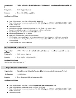 Organization : Nokia Solution & Networks Pvt. Ltd. [ Out sourced from Quasar Innovations Pvt ltd
]
Designation : Field Support Engineer
Duration : From July 2012 to July 2015.
Job Responsibilities:
• Total Maintenance of more than 140 sites of ZTE NODE-BTS
• Total maintenance of Transmission equipment like NEC, Nokia Hybrid, CERAGON & CERAGON IP 10 & IP 20(LTE
media) microwave.
• Through E1 for sites.
• Monitoring various BSC (condition, various Alarms, PCM check) from OMCR & NOC.
• Supporting and Guiding engineers in Network issues and their rectification.
• Coordinating with Field Operations team for O&M issues.
• Rehoming sites from one BSC to another.
• Experience in Fault Finding and rectification of same.
• OMCR reports analysis studying Key Performance Indicators (KPIs) to find out the problematic sectors that
require attention and clearing all major/minor alarms as reported by OMCR attended and rectified within
stipulated time.
• Troubleshoot all sites remotely & locally
Organizational Experience
Organization : Nokia Solution & Networks Pvt. Ltd. [ Out sourced from Telecom-on tele-services
Pvt ltd ]
Designation : Field Support Engineer
Duration : From October 2011 to June 2012
Job Responsibilities:
Same as Aster tele services pvt ltd **
Organizational Experience
Organization : Nokia Siemens Networks Pvt. Ltd. [ Out sourced Aster tele-services Pvt ltd ]
Designation : B.S.S Engineer
Duration : From December 2009 to September 2011
Job Responsibilities:
• Total Maintenance of more than 110 sites of Nokia Ultra, Flexi and Multi radio BTSs.
• Total maintenance of Nokia Ultra, Nokia Flexi, Nokia Metro Hub.
• Total maintenance of Transmission equipment like NEC, Nokia Hybrid, CERAGON & CERAGON IP 10 & IP 20(LTE
media) microwave.
• Through E1 for sites.
 