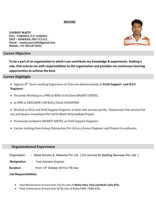 RESUME
SAUROV MAITY
VILL - PAKURIA, P.O -NAKOLE
DIST – HOWRAH, PIN-711312.
Email : maitysaurov86@gmail.com
Mobile: +91 9831074042
Career Objective
To be a part of an organization in which I can contribute my knowledge & experiences. Seeking a
role, that entrust me with responsibilities to the organization and provides me continuous learning
opportunities to achieve the best.
Career Highlight
• Approx. 8th
Years working Experience in Telecom domain mainly in Field Support and B.S.S
Engineer.
• Presently Working as a FME at ROB circle.Client BHARTI AIRTEL.
• as FME in ERICSSON [ Off Roll ], Client VODAFONE
• Worked as B.S.S and Field Support Engineer at Aster tele-services pvt ltd , Telecomone Tele-services Pvt
Ltd ,and Quasar Innovations Pvt Ltd for Bharti Airtel Kolkata Project.
• Previously worked in BHARTI AIRTEL as Field Support Engineer.
• Carrier starting from Galaxy Enterprises Pvt Ltd as a Senior Engineer and Project Co-ordinator.
Organizational Experience
Organization : Nokia Solutins & Networks Pvt. Ltd. [ Out sourced GI Staffing Services Pvt. Ltd ]
Designation : Field Operation Engineer
Duration : From 12th
October 2015 to Till now
Job Responsibilities:
• Total Maintenance of more than 110 2G sites of Nokia Ultra, Flexi and Multi radio BTSs.
• Total maintenance of more than 58 3G sites of Nokia FSMF, FSMD BTSs.
 