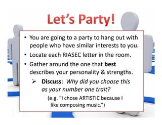 • You are going to a party to hang out with 
people who have similar interests to you. 
• Locate each RIASEC letter in the room.  
• Gather around the one that best
describes your personality & strengths. 
 Discuss:  Why did you choose this      
as your number one trait? 
(e.g. “I chose ARTISTIC because I                     
like composing music.”)
 