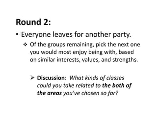 Round 2: 
• Everyone leaves for another party. 
 Of the groups remaining, pick the next one 
you would most enjoy being with, based 
on similar interests, values, and strengths.
 Discussion:  What kinds of classes 
could you take related to the both of 
the areas you’ve chosen so far?
 