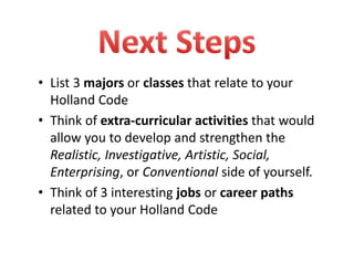 • List 3 majors or classes that relate to your 
Holland Code
• Think of extra‐curricular activities that would 
allow you to develop and strengthen the 
Realistic, Investigative, Artistic, Social, 
Enterprising, or Conventional side of yourself.  
• Think of 3 interesting jobs or career paths
related to your Holland Code
 