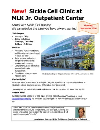 New! Sickle Cell Clinic at
MLK Jr. Outpatient Center
Adults with Sickle Cell Disease
We can provide the care you have always wanted!
Clinic is open
 Monday to Friday
 Sickle cell clinic:
Tuesdays/Thursday
9:00 am – 5:00 pm
Services
 Physicians, Nurse Practitioners,
and Hematologists experienced
in sickle cell care
 Social workers and patient
navigators for linkage to
services and counseling
 Comprehensive and alternative
approaches to pain
management
 Coordinated emergency and
inpatient care
Who is eligible?
We accept Medi-Cal and Medi-Cal Managed Care, and MyHealth LA. Options are available to
individuals without insurance as well. Other plans may be covered.
LA County has not had an adult sickle cell disease clinic for decades. It’s about time we did!
Find out more:
Call SCDFC at 310-693-0247 or SCD Clinic 424-338-2801 (Tuesdays/Thursdays)or email
sicklecellclinic@scdfc.org to find out if you are eligible or how you can request to come to our
site.
“Adults with sickle cell disease deserve health care providers that
understand the disease, its complications, and their pain. Knowing the
people who worked hard to open this clinic gives me confidence it will
meet the community’s needs.”
Mary Brown, Director, Sickle Cell Disease Foundation of California
Opening
September 2016
Martin Luther King,Jr. Outpatient Center, 1670 E 120th
St, Los Angeles, CA 90059
 