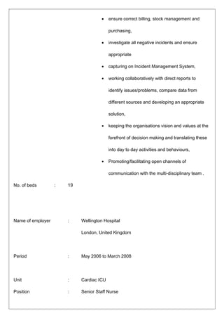 • ensure correct billing, stock management and
purchasing,
• investigate all negative incidents and ensure
appropriate
• capturing on Incident Management System,
• working collaboratively with direct reports to
identify issues/problems, compare data from
different sources and developing an appropriate
solution,
• keeping the organisations vision and values at the
forefront of decision making and translating these
into day to day activities and behaviours,
• Promoting/facilitating open channels of
communication with the multi-disciplinary team .
No. of beds : 19
Name of employer : Wellington Hospital
London, United Kingdom
Period : May 2006 to March 2008
Unit : Cardiac ICU
Position : Senior Staff Nurse
 