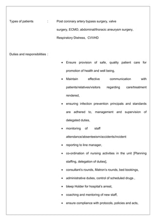 Types of patients : Post coronary artery bypass surgery, valve
surgery, ECMO, abdominal/thoracic aneurysm surgery,
Respiratory Distress, CVVHD
Duties and responsibilities :
• Ensure provision of safe, quality patient care for
promotion of health and well being,
• Maintain effective communication with
patients/relatives/visitors regarding care/treatment
rendered,
• ensuring infection prevention principals and standards
are adhered to, management and supervision of
delegated duties,
• monitoring of staff
attendance/absenteeism/accidents/incident
• reporting to line manager,
• co-ordination of nursing activities in the unit [Planning
staffing, delegation of duties],
• consultant’s rounds, Matron’s rounds, bed bookings,
• administrative duties, control of scheduled drugs ,
• bleep Holder for hospital’s arrest,
• coaching and mentoring of new staff,
• ensure compliance with protocols, policies and acts,
 