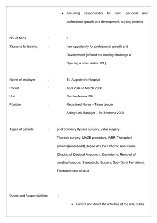 • assuming responsibility for own personal and
professional growth and development, nursing patients
No. of beds : 9
Reasons for leaving : new opportunity for professional growth and
Development [offered the exciting challenge of
Opening a new cardiac ICU]
Name of employer : St. Augustine’s Hospital
Period : April 2004 to March 2006
Unit : Cardiac/Neuro ICU
Position : Registered Nurse – Team Leader
Acting Unit Manager – for 3 months 2005
Types of patients : post coronary Bypass surgery, valve surgery,
Thoracic surgery, MAZE procedure, IABP, Transplant
patients[renal/heart],Repair ASD/VSD/Aortic Aneurysms,
Clipping of Cerebral Aneurysm, Craniotomy, Removal of
cerebral tumours, Stereotactic Surgery, Sub- Dural Hematoma,
Fractured base of skull
Duties and Responsibilities :
• Control and direct the activities of the unit, duties
 