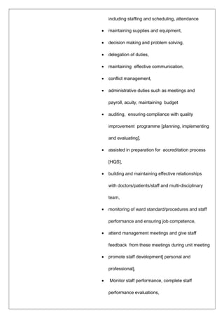 including staffing and scheduling, attendance
• maintaining supplies and equipment,
• decision making and problem solving,
• delegation of duties,
• maintaining effective communication,
• conflict management,
• administrative duties such as meetings and
payroll, acuity, maintaining budget
• auditing, ensuring compliance with quality
improvement programme [planning, implementing
and evaluating],
• assisted in preparation for accreditation process
[HQS],
• building and maintaining effective relationships
with doctors/patients/staff and multi-disciplinary
team,
• monitoring of ward standard/procedures and staff
performance and ensuring job competence,
• attend management meetings and give staff
feedback from these meetings during unit meeting
• promote staff development[ personal and
professional],
• Monitor staff performance, complete staff
performance evaluations,
 