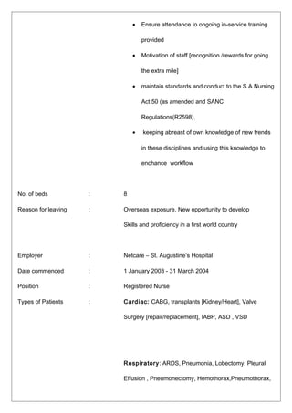 • Ensure attendance to ongoing in-service training
provided
• Motivation of staff [recognition /rewards for going
the extra mile]
• maintain standards and conduct to the S A Nursing
Act 50 (as amended and SANC
Regulations(R2598),
• keeping abreast of own knowledge of new trends
in these disciplines and using this knowledge to
enchance workflow
No. of beds : 8
Reason for leaving : Overseas exposure. New opportunity to develop
Skills and proficiency in a first world country
Employer : Netcare – St. Augustine’s Hospital
Date commenced : 1 January 2003 - 31 March 2004
Position : Registered Nurse
Types of Patients : Cardiac: CABG, transplants [Kidney/Heart], Valve
Surgery [repair/replacement], IABP, ASD , VSD
Respiratory: ARDS, Pneumonia, Lobectomy, Pleural
Effusion , Pneumonectomy, Hemothorax,Pneumothorax,
 