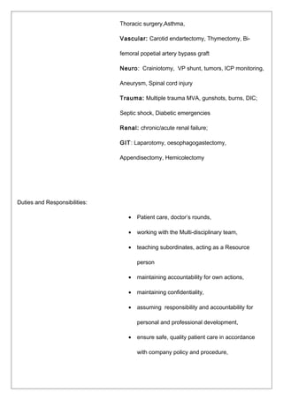 Thoracic surgery,Asthma,
Vascular: Carotid endartectomy, Thymectomy, Bi-
femoral popetial artery bypass graft
Neuro: Crainiotomy, VP shunt, tumors, ICP monitoring,
Aneurysm, Spinal cord injury
Trauma: Multiple trauma MVA, gunshots, burns, DIC;
Septic shock, Diabetic emergencies
Renal: chronic/acute renal failure;
GIT: Laparotomy, oesophagogastectomy,
Appendisectomy, Hemicolectomy
Duties and Responsibilities:
• Patient care, doctor’s rounds,
• working with the Multi-disciplinary team,
• teaching subordinates, acting as a Resource
person
• maintaining accountability for own actions,
• maintaining confidentiality,
• assuming responsibility and accountability for
personal and professional development,
• ensure safe, quality patient care in accordance
with company policy and procedure,
 