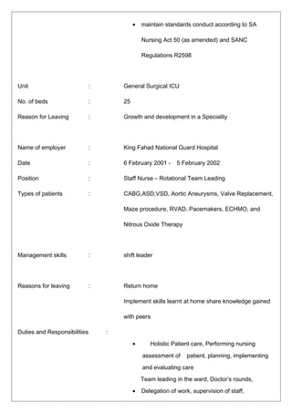 • maintain standards conduct according to SA
Nursing Act 50 (as amended) and SANC
Regulations R2598
Unit : General Surgical ICU
No. of beds : 25
Reason for Leaving : Growth and development in a Speciality
Name of employer : King Fahad National Guard Hospital
Date : 6 February 2001 - 5 February 2002
Position : Staff Nurse – Rotational Team Leading
Types of patients : CABG,ASD,VSD, Aortic Aneurysms, Valve Replacement,
Maze procedure, RVAD, Pacemakers, ECHMO, and
Nitrous Oxide Therapy
Management skills : shift leader
Reasons for leaving : Return home
Implement skills learnt at home share knowledge gained
with peers
Duties and Responsibilities :
• Holistic Patient care, Performing nursing
assessment of patient, planning, implementing
and evaluating care
Team leading in the ward, Doctor’s rounds,
• Delegation of work, supervision of staff,
 