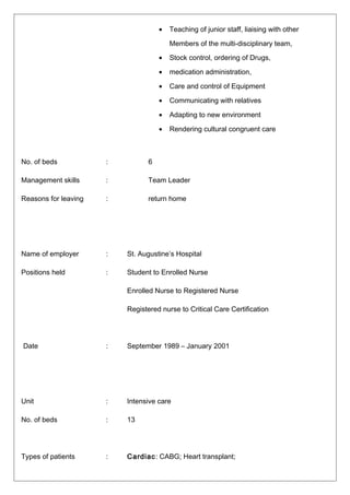 • Teaching of junior staff, liaising with other
Members of the multi-disciplinary team,
• Stock control, ordering of Drugs,
• medication administration,
• Care and control of Equipment
• Communicating with relatives
• Adapting to new environment
• Rendering cultural congruent care
No. of beds : 6
Management skills : Team Leader
Reasons for leaving : return home
Name of employer : St. Augustine’s Hospital
Positions held : Student to Enrolled Nurse
Enrolled Nurse to Registered Nurse
Registered nurse to Critical Care Certification
Date : September 1989 – January 2001
Unit : Intensive care
No. of beds : 13
Types of patients : Cardiac: CABG; Heart transplant;
 