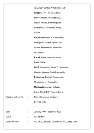ASD,VSD, Cardiac Arrhythmias, IABP
Respiratory: Flail chest, Long
term ventilation, Pneumothorax,
Pleural effusion, Bronchospasm,
Hemothorax, Lobectomy, ARDS,
COPD
Neuro: Meningitis, ICP monitoring,
Aneurysms, Tumors, Spinal cord
Injuries, Hypothermia, Brainstem
injury/death
Renal: Renal transplant; Acute
Renal Failure
G.I.T: Laparotomy, Acute G.I. Bleeding,
Hepatic disorders, Acute Pancreatitis
Endocrine: Diabetic Emergencies,
Thyriodectomy, Thymectomy
Multisystem organ failure:
Septic Shock, DIC, Trauma, Burns
Reasons for Leaving : Gain International Exposure
Develop skills
Date : January 1999 – December 1999
Status : ICU Student
Units worked in : ICU,CCU,Cath.Lab, Trauma ICU, NICU, High Care
 
