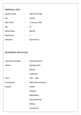 PERSONAL DATA
Identity number : 680116 0139 080
Sex : Female
Date of birth : 16 January 1968
Age : 45
Marital Status : Married
Dependants : 1
Nationality : South African
SECONDARY EDUCATION
Last School Attended : Asoka Secondary
Address : Skyridge Circle
Moorton
Chatsworth
Years : 1981 – 1985
Level passed : Matric (with exemption)
Subjects : English
Afrikaans
Mathematics
Physical Science
Biology
Accountancy
 