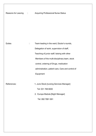 Reasons for Leaving : Acquiring Professional Nurse Status
Duties : Team leading in the ward, Doctor’s rounds,
Delegation of work, supervision of staff,
Teaching of junior staff, liaising with other
Members of the multi-disciplinary team, stock
control, ordering of Drugs, medication
administration, patient care, Care and control of
Equipment
References: 1. June Stock [nursing Services Manager]
Tel: 031 768 8000
2. Europa Madula [Night Manager]
Tel: 082 7861 661
 