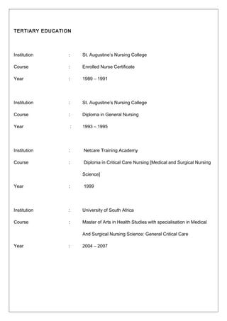 TERTIARY EDUCATION
Institution : St. Augustine’s Nursing College
Course : Enrolled Nurse Certificate
Year : 1989 – 1991
Institution : St. Augustine’s Nursing College
Course : Diploma in General Nursing
Year : 1993 – 1995
Institution : Netcare Training Academy
Course : Diploma in Critical Care Nursing [Medical and Surgical Nursing
Science]
Year : 1999
Institution : University of South Africa
Course : Master of Arts in Health Studies with specialisation in Medical
And Surgical Nursing Science: General Critical Care
Year : 2004 – 2007
 
