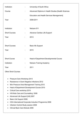 Institution : University of South Africa
Course : Advanced Diploma in Health Studies [Health Sciences
Education and Health Services Management]
Year : 2008-2011
Institution : Netcare 911
Short Courses : Advance Cardiac Life Support
Year : 2013
Short Courses : Basic life Support
Year : 2015
Short Course : Head of Department Developmental Course
Institution : Netcare Training Academy
Year : 2011
Other Short Courses
• Pressure Care Workshop 2013
• Resistance in Gram Negative Infections 2012
• Mini Pressure Area Management Training 2012
• Head of Department Development Course 2010
• Critical Care workshop 2010
• HIV/Aids Care and Counselling 2008
• Advanced Life Support [UK] 2007
• Basic Life Support 2006
• HCA International Corporate Induction Programme 2006
• Infection Control Study session 2006
• Clinical Back Care Module 2006
 