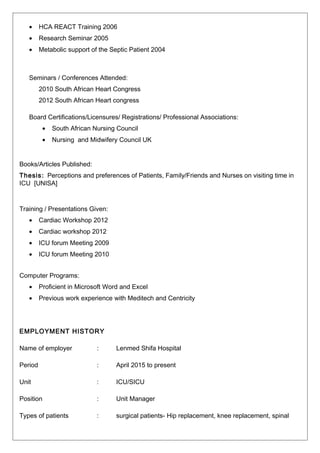 • HCA REACT Training 2006
• Research Seminar 2005
• Metabolic support of the Septic Patient 2004
Seminars / Conferences Attended:
2010 South African Heart Congress
2012 South African Heart congress
Board Certifications/Licensures/ Registrations/ Professional Associations:
• South African Nursing Council
• Nursing and Midwifery Council UK
Books/Articles Published:
Thesis: Perceptions and preferences of Patients, Family/Friends and Nurses on visiting time in
ICU [UNISA]
Training / Presentations Given:
• Cardiac Workshop 2012
• Cardiac workshop 2012
• ICU forum Meeting 2009
• ICU forum Meeting 2010
Computer Programs:
• Proficient in Microsoft Word and Excel
• Previous work experience with Meditech and Centricity
EMPLOYMENT HISTORY
Name of employer : Lenmed Shifa Hospital
Period : April 2015 to present
Unit : ICU/SICU
Position : Unit Manager
Types of patients : surgical patients- Hip replacement, knee replacement, spinal
 