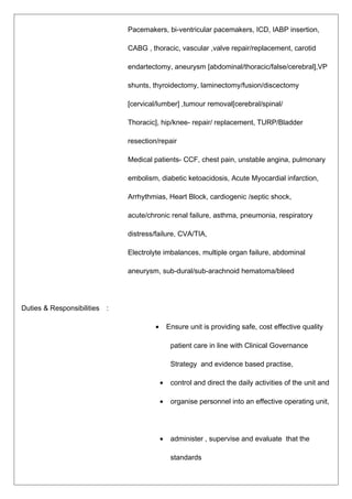 Pacemakers, bi-ventricular pacemakers, ICD, IABP insertion,
CABG , thoracic, vascular ,valve repair/replacement, carotid
endartectomy, aneurysm [abdominal/thoracic/false/cerebral],VP
shunts, thyroidectomy, laminectomy/fusion/discectomy
[cervical/lumber] ,tumour removal[cerebral/spinal/
Thoracic], hip/knee- repair/ replacement, TURP/Bladder
resection/repair
Medical patients- CCF, chest pain, unstable angina, pulmonary
embolism, diabetic ketoacidosis, Acute Myocardial infarction,
Arrhythmias, Heart Block, cardiogenic /septic shock,
acute/chronic renal failure, asthma, pneumonia, respiratory
distress/failure, CVA/TIA,
Electrolyte imbalances, multiple organ failure, abdominal
aneurysm, sub-dural/sub-arachnoid hematoma/bleed
Duties & Responsibilities :
• Ensure unit is providing safe, cost effective quality
patient care in line with Clinical Governance
Strategy and evidence based practise,
• control and direct the daily activities of the unit and
• organise personnel into an effective operating unit,
• administer , supervise and evaluate that the
standards
 