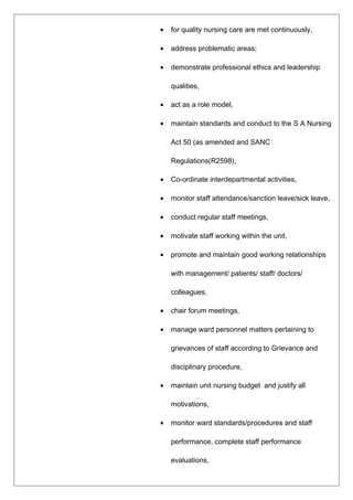 • for quality nursing care are met continuously,
• address problematic areas;
• demonstrate professional ethics and leadership
qualities,
• act as a role model,
• maintain standards and conduct to the S A Nursing
Act 50 (as amended and SANC
Regulations(R2598),
• Co-ordinate interdepartmental activities,
• monitor staff attendance/sanction leave/sick leave,
• conduct regular staff meetings,
• motivate staff working within the unit,
• promote and maintain good working relationships
with management/ patients/ staff/ doctors/
colleagues,
• chair forum meetings,
• manage ward personnel matters pertaining to
grievances of staff according to Grievance and
disciplinary procedure,
• maintain unit nursing budget and justify all
motivations,
• monitor ward standards/procedures and staff
performance, complete staff performance
evaluations,
 