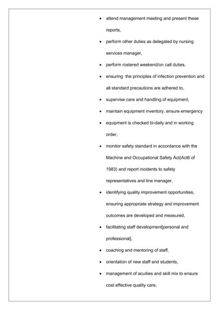• attend management meeting and present these
reports,
• perform other duties as delegated by nursing
services manager,
• perform rostered weekend/on call duties,
• ensuring the principles of infection prevention and
all standard precautions are adhered to,
• supervise care and handling of equipment,
• maintain equipment inventory, ensure emergency
• equipment is checked bi-daily and in working
order,
• monitor safety standard in accordance with the
Machine and Occupational Safety Act(Act6 of
1983) and report incidents to safety
representatives and line manager,
• identifying quality improvement opportunities,
ensuring appropriate strategy and improvement
outcomes are developed and measured,
• facilitating staff development[personal and
professional],
• coaching and mentoring of staff,
• orientation of new staff and students,
• management of acuities and skill mix to ensure
cost effective quality care,
 