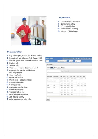 Operations
 Container procurement
 Container stuffing
 LCL consolidation
 Container De-stuffing
 Import - CFS Delivery
Documentation
 Export Job (Air, Ocean LCL & Ocean FCL)
 Import Job (Air, Ocean LCL & Ocean FCL)
 Invoice generation from Provisional Sales
 Project Job
 Service Job
 Clearance Job (Air, Ocean and Land)
 Commercial Invoice and Packing
List preparation
 Copy Job facility
 Quick Job search
 Dashboard - Documentation
 Payment Request
 Costing sheet
 Export Cargo Manifest
 Proforma Invoice
 Transportation Job
 User defined Job report
 Job closing facility
 Attach document into Jobs
 