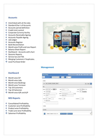 Accounts
 Interlinked with all the Jobs
 Standard Char t of Accounts
 Accounts period definition
 Credit Limit control
 Corporate Currency facility
 Accounts Receivable Ageing
 Accounts Payable Ageing
 Job Ledger
 Accounts Register
 Bank Reconciliation
 Month wise Profit and Loss Report
 Balance Sheet Report
 Dashboard - Accounts with chart
 Dynamic Reports
 Service tax and TDS
 Merging Customers if duplicates.
 Local Purchase Order
Management
Dashboard
 Month wise GP
 Month wise Jobs
 Month wise Bookings
 Month wise Turnover
 Top 10 Customers
 Top 10 Salesmen
 Month wise A/R and A/P
MIS Reports
 Consolidated Profitability
 Customer wise Profitability
 Product wise Profitability
 Trade Lane wise Profitability
 Salesman Profitability
 