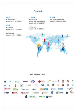 Contact
U.A.E
Mr. Amudhan
Mobile: +971 50 1393035
U.S.A
Mr. Sundar
Mobile: +1 215 853 2954
Ms. Sowmya
Mobile: +1 425 749 2251
INDIA
Mr. Ramana
Mobile: +91 98403 45620
Mobile: +91 91765 22629
Mr. Kumar
Mobile: +91 98408 45684
France
Mr. SIVA Djegadissane
Mobile: +33 76140 3676
Our Valuable Client
 