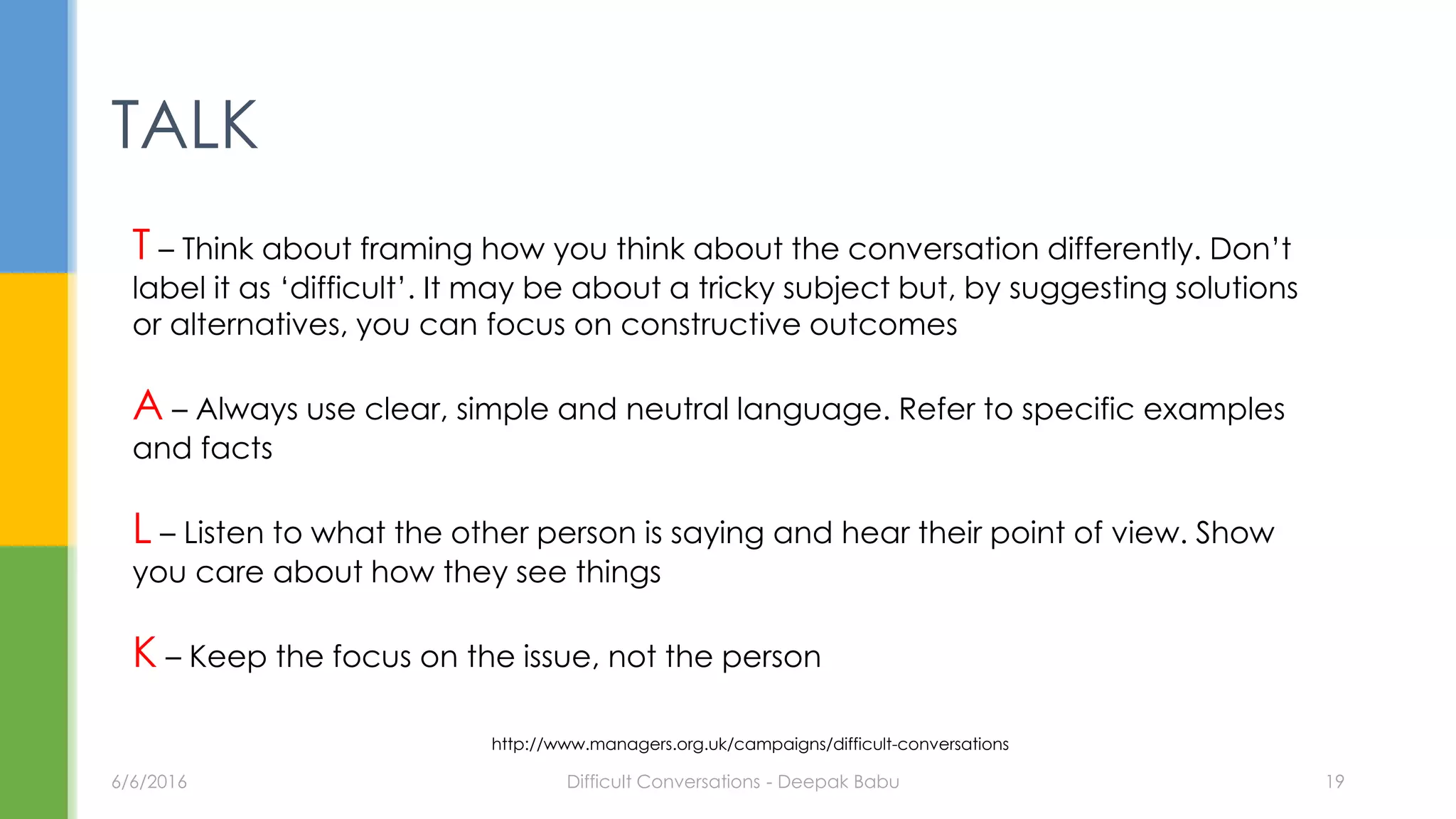 TALK
T – Think about framing how you think about the conversation differently. Don’t
label it as ‘difficult’. It may be about a tricky subject but, by suggesting solutions
or alternatives, you can focus on constructive outcomes
A – Always use clear, simple and neutral language. Refer to specific examples
and facts
L – Listen to what the other person is saying and hear their point of view. Show
you care about how they see things
K – Keep the focus on the issue, not the person
6/6/2016 Difficult Conversations - Deepak Babu 19
http://www.managers.org.uk/campaigns/difficult-conversations
 