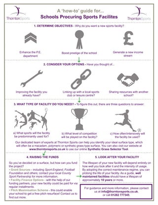 A ‘how-to’ guide for...
Schools Procuring Sports Facilites
1. DETERMINE OBJECTIVES - Why do you want a new sports facility?
Enhance the P.E.
department
Boost prestige of the school Generate a new income
stream
2. CONSIDER YOUR OPTIONS - Have you thought of...
Improving the facility you
already have?
Linking up with a local sports
club or leisure centre?
Sharing resources with another
school?
3. WHAT TYPE OF FACILITY DO YOU NEED? - To figure this out, there are three questions to answer:
a) What sports will the facility
be predominantly used for?
b) What level of competition
will be played on the facility?
c) How often/intensively will
the facility be used?
Our dedicated team of experts at Thornton Sports can help you identify your ideal surface type, which
will often be a macadam, polymeric or synthetic grass type surface. You can also visit our website at
www.thorntonsports.co.uk to use our online Synthetic Grass Selector Tool.
4. RAISING THE FUNDS
The lifespan of your new facility will depend entirely on
how well you look after it and the intensity of usage.
By adopting the correct maintenance regime, you can
prolong the life of your facility. As a guide, well
maintained facilities should have a lifespan of
approximately 10 years or more.
So you’ve decided on a surface, but how can you fund
the project?
• Grant Sources - including Sport England, Football
Foundation and others; contact your local County
Sport Partnership for more information.
• Facility Finance Options - with the help of our
funding partners, your new facility could be paid for via
regular installments.
• Pitch Maximisation Scheme - this could enable
your school to get a free pitch resurface! Contact us to
find out more.
5. LOOK AFTER YOUR FACILITY
For guidance and more information, please contact
us at info@thorntonsports.co.uk,
or call 01282 777345.
 