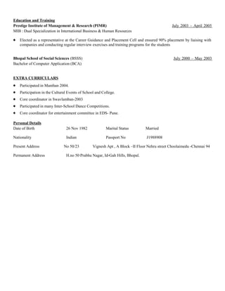 Education and Training
Prestige Institute of Management & Research (PIMR) July 2003 – April 2005
MIB : Dual Specialization in International Business & Human Resources
 Elected as a representative at the Career Guidance and Placement Cell and ensured 90% placement by liaising with
companies and conducting regular interview exercises and training programs for the students
Bhopal School of Social Sciences (BSSS) July 2000 – May 2003
Bachelor of Computer Application (BCA)
EXTRA CURRICULARS
 Participated in Manthan 2004.
 Participation in the Cultural Events of School and College.
 Core coordinator in Swavlamban-2003
 Participated in many Inter-School Dance Competitions.
 Core coordinator for entertainment committee in EDS- Pune.
Personal Details
Date of Birth 26 Nov 1982 Marital Status Married
Nationality Indian Passport No J1988908
Present Address No 50/23 Vignesh Apt , A Block –II Floor Nehru street Choolaimedu -Chennai 94
Permanent Address H.no 50 Prabhu Nagar, Id-Gah Hills, Bhopal.
 