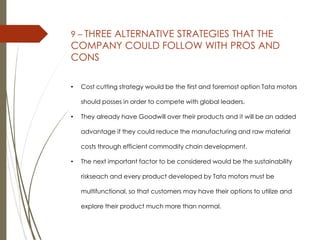 9 – THREE ALTERNATIVE STRATEGIES THAT THE
COMPANY COULD FOLLOW WITH PROS AND
CONS
• Cost cutting strategy would be the first and foremost option Tata motors
should posses in order to compete with global leaders.
• They already have Goodwill over their products and it will be an added
advantage if they could reduce the manufacturing and raw material
costs through efficient commodity chain development.
• The next important factor to be considered would be the sustainability
riskseach and every product developed by Tata motors must be
multifunctional, so that customers may have their options to utilize and
explore their product much more than normal.
 