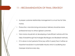 11 – RECEMMENDATION OF FINAL STRATEGY
• A proper customer relationship management is a must too for Tata
motors.
• Production, manufacturing and product delivery should be done
professional ways to attract global customers.
• Tata motors should aim at developing a fuel efficient vehicle with the
help of breakthrough technologies like Biogas and Biodiesel methods.
• If it is done in short period of time (say within 5 years) then it will be an
important revolution in automobile industry which is oscillating due
improper oil prices every day.
 