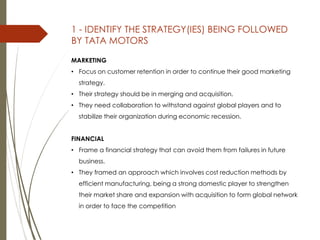 1 - IDENTIFY THE STRATEGY(IES) BEING FOLLOWED
BY TATA MOTORS
MARKETING
• Focus on customer retention in order to continue their good marketing
strategy.
• Their strategy should be in merging and acquisition.
• They need collaboration to withstand against global players and to
stabilize their organization during economic recession.
FINANCIAL
• Frame a financial strategy that can avoid them from failures in future
business.
• They framed an approach which involves cost reduction methods by
efficient manufacturing, being a strong domestic player to strengthen
their market share and expansion with acquisition to form global network
in order to face the competition
 