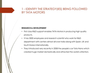 RESEARCH & DEVELOPMENT
• First class R&D support enables TATA Motors in producing high quality
products.
• It has 3000 employees and research scientist who work for R&D
department with centers almost all over India along with Spain, UK and
South Korea internationally.
• They introduced very recently in 2008 the people's car Tata Nano which
created huge market domestically and attracted the world's attention.
1 - IDENTIFY THE STRATEGY(IES) BEING FOLLOWED
BY TATA MOTORS
 