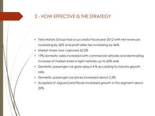 2 - HOW EFFECTIVE IS THE STRATEGY
• Tata Motors Group had a successful fiscal year 2012 with net revenues
increasing by 36% and profit after tax increasing by 46%.
• Market share now captured 62.2%
• 19% domestic sales increased with commercial vehicles and dominating
increase of market share in light vehicles up to 60% well.
• Domestic passenger car grew about 4 % according to industry growth
rate.
• Domestic passenger car prices increased about 3.3%.
• Acquired of Jaguar/Land Rover increased growth in this segment about
29%.
 