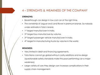 4 – STRENGHTS & WEAKNESS OF THE COMPANY
STRENGTHS:
• Breakthrough car design in low cost car at the right time.
• The ownership of Jaguar and Land Rover in premium brands. So nobody
under estimate in Tata’s brand.
• 1st largest manufacturer in India.
• 3rd largest bus manufacture by volume.
• 3rd largest passenger vehicle manufacturer in India.
• 4th largest in manufacturing trucks by volume in the world.
WEAKNESS:
• Very limited in debt and financing agreements.
• Tata Nano cannot go global without costly additions and re-design
(questionable safety standards make this poor performing car a major
weakness).
• Large variety of cars they design can increase complications in their
supply chain management.
 